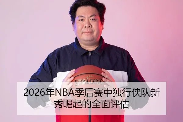 2026年NBA季后赛中独行侠队新秀崛起的全面评估