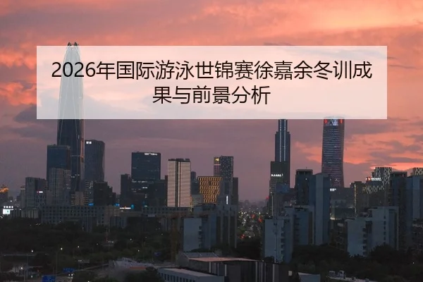 2026年国际游泳世锦赛徐嘉余冬训成果与前景分析