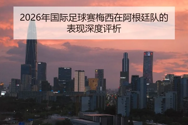 2026年国际足球赛梅西在阿根廷队的表现深度评析