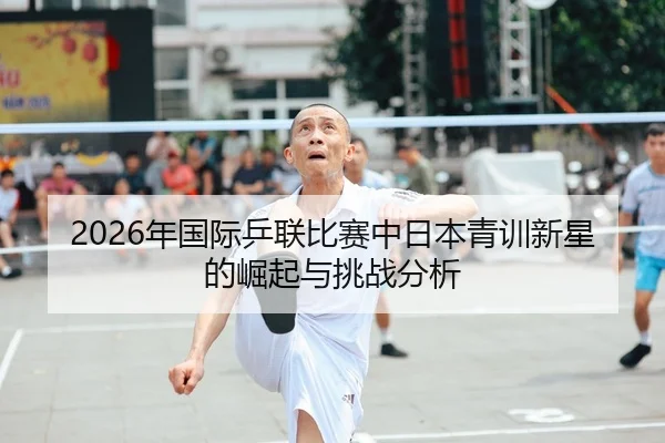 2026年国际乒联比赛中日本青训新星的崛起与挑战分析