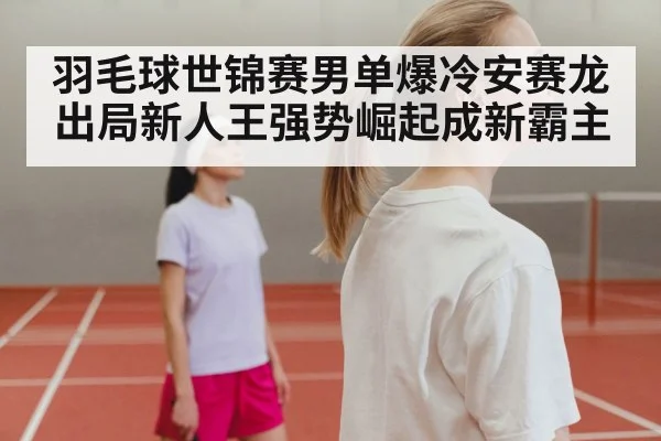 羽毛球世锦赛男单爆冷安赛龙出局新人王强势崛起成新霸主